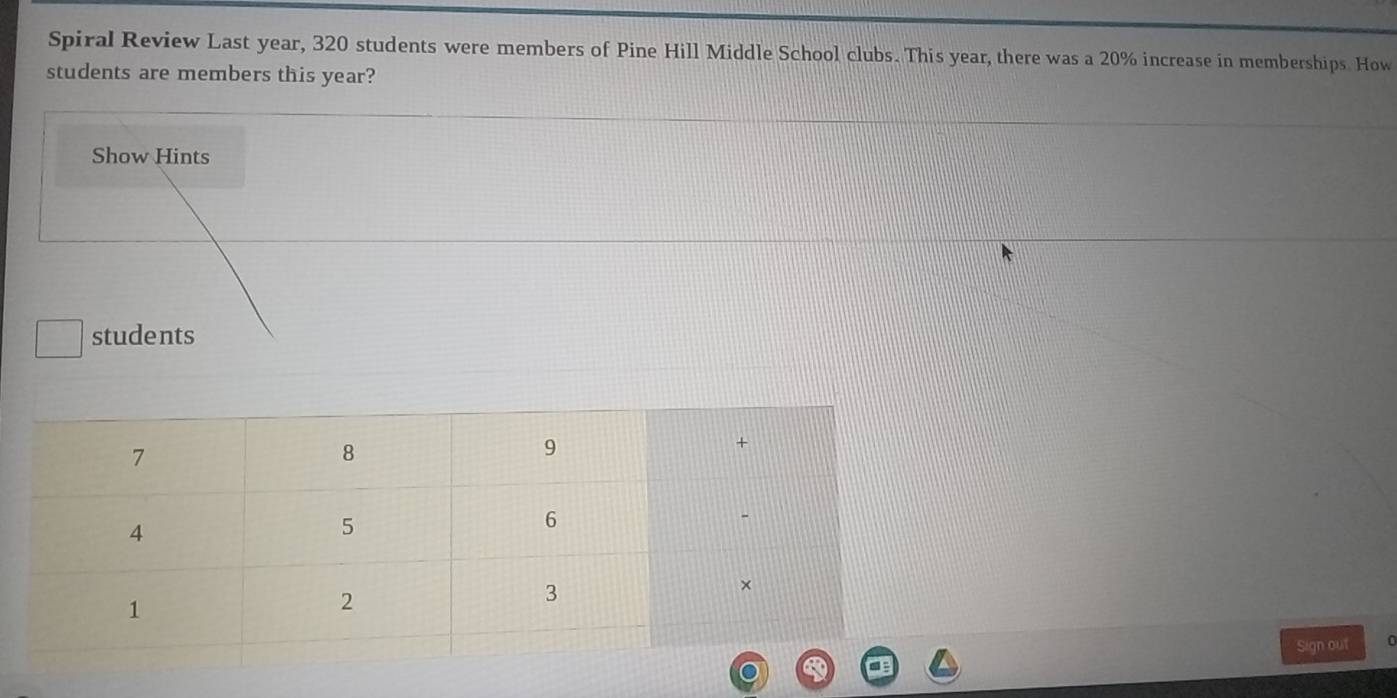 Spiral Review Last year, 320 students were members of Pine Hill Middle School clubs. This year, there was a 20% increase in memberships. How 
students are members this year? 
Show Hints 
students 
Sign out 0