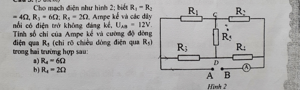 Cho mạch điện như hình 2; biết R_1=R_2
=4Omega ,R_3=6Omega ;R_5=2Omega 1, Ampe kế và các dây
nổi có điện trở không đáng kể, U_AB=12V.
Tính số chi của Ampe kế và cường độ dòng
điện qua R_5 (chỉ rõ chiều dòng điện qua R_5)
trong hai trường hợp sau:
a) R_4=6Omega
b) R_4=2Omega
Hình 2