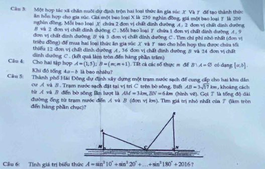 Một hợp tác xã chăn nuôi dự định trộn hai loại thức ăn gia súc X Và Y đế tạo thành thức
ăn hỗn hợp cho gia súc. Giá một bao loại X là 250 nghìn đồng, giá một bao loại Y là 200
nghìn đồng. Mỗi bao loại X chứa 2 đơn vị chất dình dưỡng A , 2 đơn vị chất dịnh dưỡng
B và 2 đơn vị chất dinh dưỡng C. Mỗi bao loại Y chứa 1 đơn vị chất dinh dưỡng A. 9
đơn vị chất dinh dưỡng B và 3 đơn vị chất dính dưỡng C . Tìm chi phi nhỏ nhất (đơn vị
triệu đồng) để mua hai loại thức ăn gia súc X và Y sao cho hỗn hợp thu được chứa tối
thiếu 12 đơn vị chất dinh dưỡng A, 36 đơn vị chất đinh dưỡng B và 24 đơn vị chất
dình dưỡng C . (kết quả làm tròn đến hàng phần trăm)
Câu 4: Cho hai tập hợp A=(1;5);B=(m;m+1).  Tất cả các số thực m để B∪ A=varnothing có dạng [a;b].
Khi đó tổng 4α- δ là bao nhiêu?
Câu 5: Thành phố Hải Đông dự định xây dựng một trạm nước sạch để cung cấp cho hai khu dân
cư A và B . Trạm nước sạch đặt tại vị trí C trên bò sông. Biết AB=3sqrt(17)km , khoảng cách
từ A và B đến bờ sông lần lượt là AM=3km,BN=6km (hình vẽ). Gọi 7 là tống độ dài
đường ống từ trạm nước đến A và B (đơn vị km). Tìm giá trị nhỏ nhất của 7 (làm tròn
dến hàng phần chục)?
Câu 6: Tính giá trị biểu thức A=sin^210°+sin^220°+...+sin^2180°+2016
?
