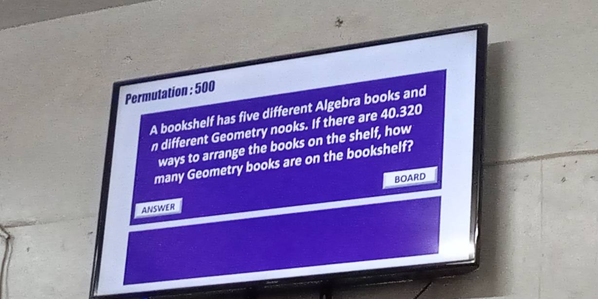 Permutation : 500
A bookshelf has five different Algebra books and 
n different Geometry nooks. If there are 40.320
ways to arrange the books on the shelf, how 
many Geometry books are on the bookshelf? 
BOARD 
ANSWER