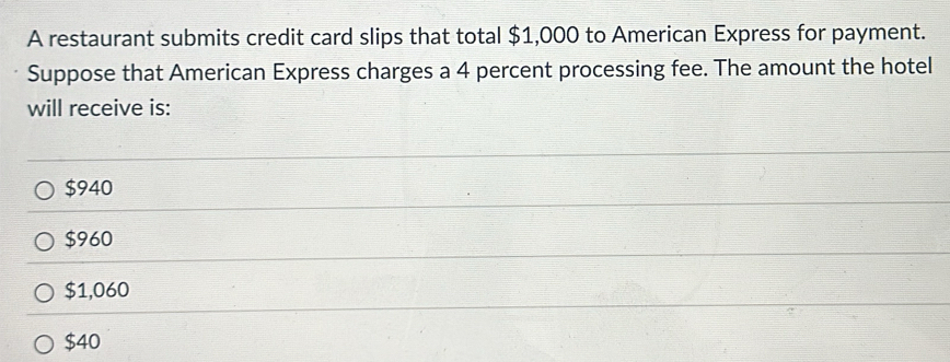 A restaurant submits credit card slips that total $1,000 to American Express for payment.
Suppose that American Express charges a 4 percent processing fee. The amount the hotel
will receive is:
$940
$960
$1,060
$40