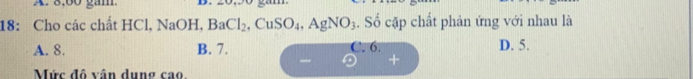 8:60 găm
18: Cho các chất HCl, NaOH, BaCl_2, CuSO_4, AgNO_3. Số cặp chất phản ứng với nhau là
A. 8. B. 7. C. 6. D. 5.
_
Mức đô vận dụng cao