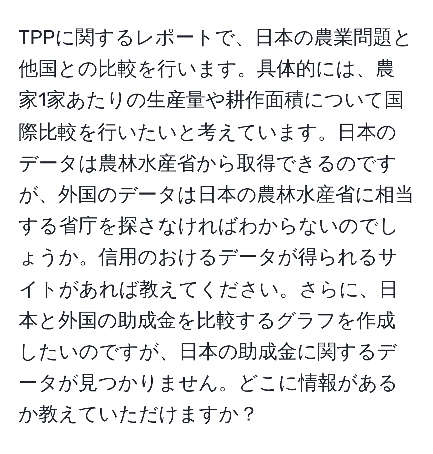 TPPに関するレポートで、日本の農業問題と他国との比較を行います。具体的には、農家1家あたりの生産量や耕作面積について国際比較を行いたいと考えています。日本のデータは農林水産省から取得できるのですが、外国のデータは日本の農林水産省に相当する省庁を探さなければわからないのでしょうか。信用のおけるデータが得られるサイトがあれば教えてください。さらに、日本と外国の助成金を比較するグラフを作成したいのですが、日本の助成金に関するデータが見つかりません。どこに情報があるか教えていただけますか？