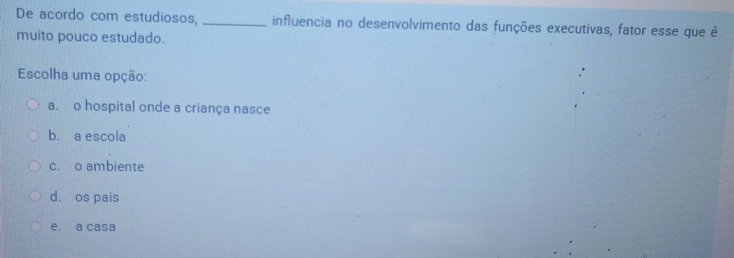 De acordo com estudiosos, _influencia no desenvolvimento das funções executivas, fator esse que é
muito pouco estudado.
Escolha uma opção:
a. o hospital onde a criança nasce
b. a escola
c. o ambiente
d. os pais
e. a casa