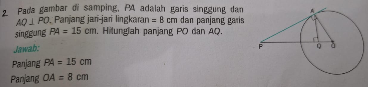 Pada gambar di samping, PA adalah garis singgung dan
AQ⊥ PO Panjang jari-jari lingkaran =8cm dan panjang garis 
singgung PA=15cm. Hitunglah panjang PO dan AQ. 
Jawab: 
Panjang PA=15cm
Panjang OA=8cm