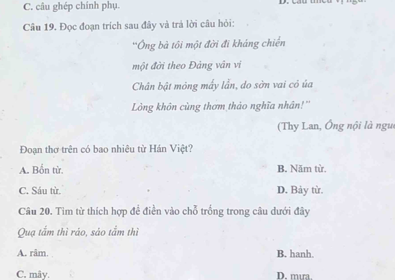 C. câu ghép chính phụ. D. cầu tều vị g
Câu 19. Đọc đoạn trích sau đây và trả lời câu hỏi:
*Ông bà tôi một đời đi kháng chiến
một đời theo Đảng vân vi
Chân bật mỏng mấy lần, do sờn vai cỏ ủa
Lòng khôn cùng thơm thảo nghĩa nhân!''
(Thy Lan, Ông nội là ngui
Đoạn thơ trên có bao nhiêu từ Hán Việt?
A. Bốn từ. B. Năm từ.
C. Sáu từ. D. Bảy từ.
Câu 20. Tìm từ thích hợp để điền vào chỗ trống trong câu dưới đây
Quạ tắm thì ráo, sáo tắm thì
A. râm. B. hanh.
C. mây. D. mưa.