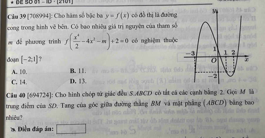 ĐE SO 01 -ID · [2101]
Câu 39 [708994]: Cho hàm số bậc ba y=f(x) có đồ thị là đường
cong trong hình vẽ bên. Có bao nhiêu giá trị nguyên của tham số
m để phương trình f( x^4/2 -4x^2-m)+2=0 có nghiệm thuộc
đoạn [-2;1] ?
A. 10. B. 11.
C. 14. D. 13.
Câu 40 [694724]: Cho hình chóp tứ giác đều S. ABCD có tất cả các cạnh bằng 2. Gọi M là
trung điểm của SD. Tang của góc giữa đường thẳng BM và mặt phẳng (ABCD) bằng bao
nhiêu?
& Điền đáp án: