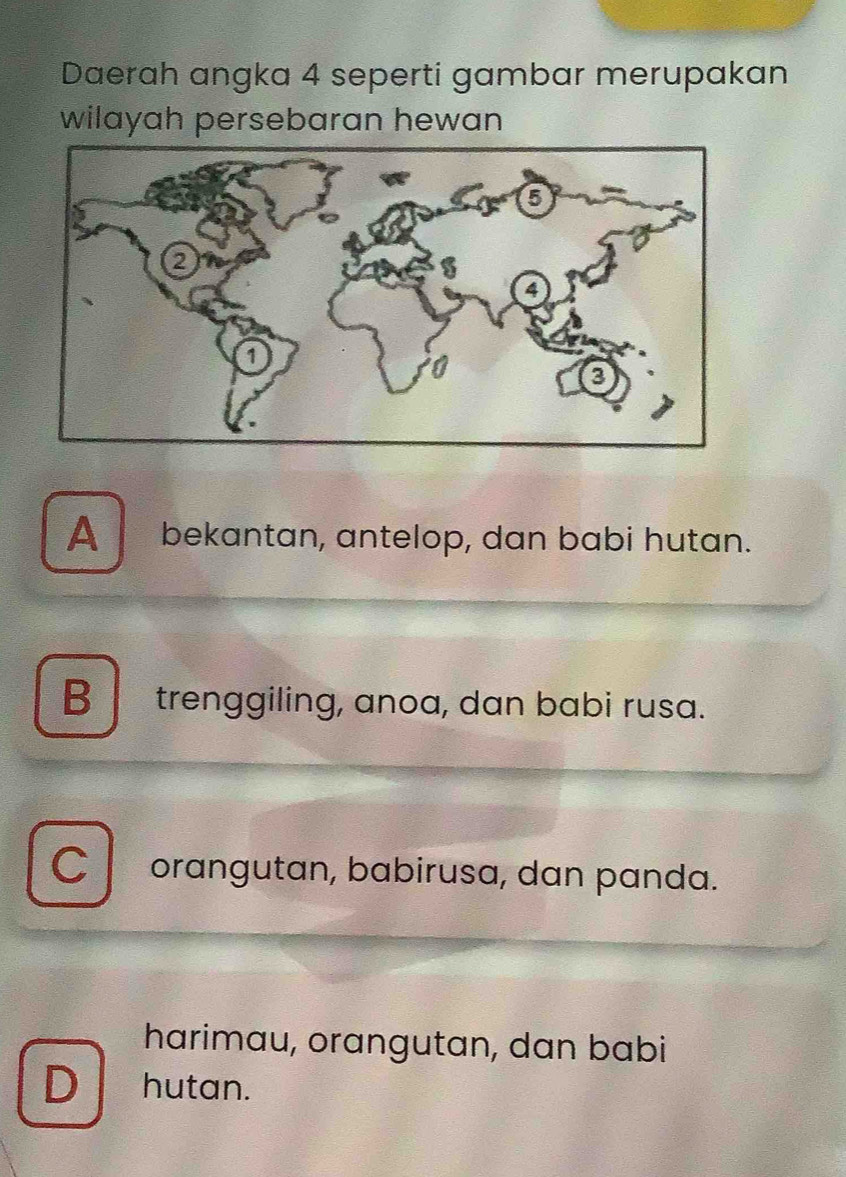 Daerah angka 4 seperti gambar merupakan
wilayah persebaran hewan
A bekantan, antelop, dan babi hutan.
B trenggiling, anoa, dan babi rusa.
C orangutan, babirusa, dan panda.
harimau, orangutan, dan babi
D hutan.