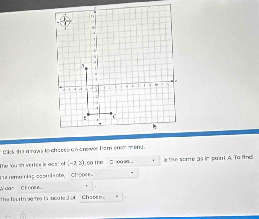 " 12
w 11
10
9
8
7
6
5
4
A 3
2
1
-6 -5 -4 4 -1 0 1 2 3 4 9 6 7 B 9 10 11 12
-1
-2
-
-4
5 C 
B -6
Click the arrows to choose an answer from each menu. 
The fourth vertex is east of (-2,3) , so the Choose... is the same as in point A. To find 
the remaining coordinate, Choose... 
Aldan Choose... 
The fourth vertex is located at Choose...