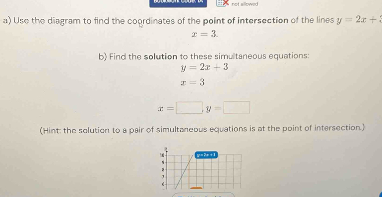 not allowed 
a) Use the diagram to find the coordinates of the point of intersection of the lines y=2x+3
x=3. 
b) Find the solution to these simultaneous equations:
y=2x+3
x=3
x=□ , y=□
(Hint: the solution to a pair of simultaneous equations is at the point of intersection.) 
10 y=2x+3
9
8
1
6