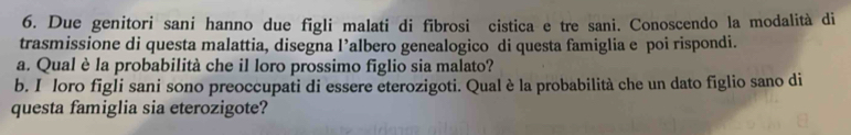 Due genitori sani hanno due figli malati di fibrosi cistica e tre sani. Conoscendo la modalità di 
trasmissione di questa malattia, disegna l’albero genealogico di questa famiglia e poi rispondi. 
a. Qual è la probabilità che il loro prossimo figlio sia malato? 
b. I loro figli sani sono preoccupati di essere eterozigoti. Qual è la probabilità che un dato figlio sano di 
questa famiglia sia eterozigote?