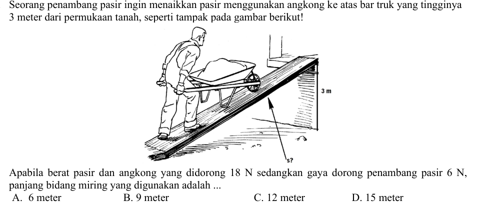 Seorang penambang pasir ingin menaikkan pasir menggunakan angkong ke atas bar truk yang tingginya
3 meter dari permukaan tanah, seperti tampak pada gambar berikut!
Apabila berat pasir dan angkong yang didorong 18 N sedangkan gaya dorong penambang pasir 6 N,
panjang bidang miring yang digunakan adalah ...
A. 6 meter B. 9 meter C. 12 meter D. 15 meter