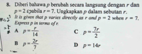 Diberi bahawa p berubah secara langsung dengan / dan
p=2 apabila r=7. Ungkapkan p dalam sebutan r.
It is given that p varies directly as r and p=2 when r=7. 
Express p in terms of r.
A p= r/14 
C p= 7r/2 
B p= 2r/7 
D p=14r