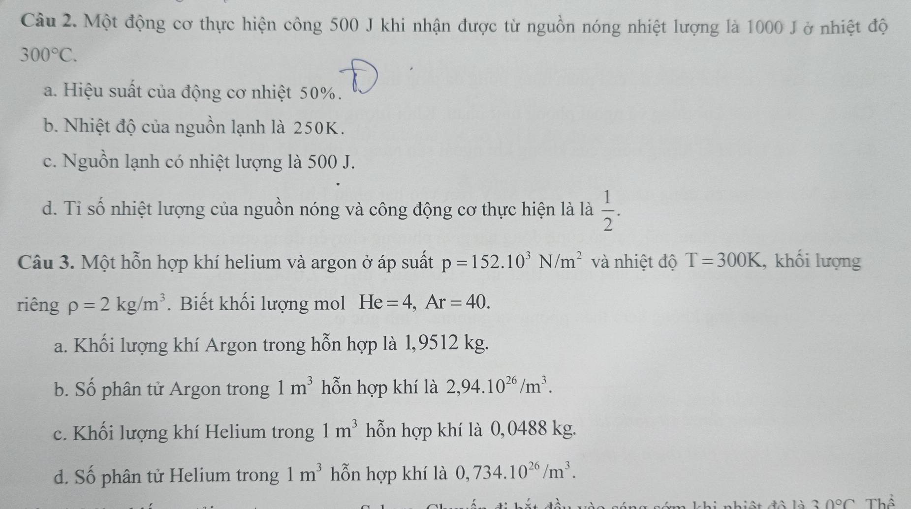 Một động cơ thực hiện công 500 J khi nhận được từ nguồn nóng nhiệt lượng là 1000 J ở nhiệt độ
300°C.
a. Hiệu suất của động cơ nhiệt 50%.
b. Nhiệt độ của nguồn lạnh là 250K.
c. Nguồn lạnh có nhiệt lượng là 500 J.
d. Tỉ số nhiệt lượng của nguồn nóng và công động cơ thực hiện là là  1/2 . 
Câu 3. Một hỗn hợp khí helium và argon ở áp suất p=152.10^3N/m^2 và nhiệt độ T=300K , khối lượng
riêng rho =2kg/m^3. Biết khối lượng mol He=4, Ar=40.
a. Khối lượng khí Argon trong hỗn hợp là 1,9512 kg.
b. Số phân tử Argon trong 1m^3 hỗn hợp khí là 2,94.10^(26)/m^3.
c. Khối lượng khí Helium trong 1m^3 hỗn hợp khí là 0,0488 kg.
d. Số phân tử Helium trong 1m^3 hỗn hợp khí là 0,734.10^(26)/m^3. 
T i nhiệt đô là 30°C Thể