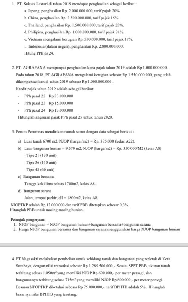 PT. Sukses Lestari di tahun 2019 mendapat penghasilan sebagai berikut :
a. Jepang, penghasilan Rp. 2.000.000.000, tarif pajak 20%.
b. China, penghasilan Rp. 2.500.000.000, tarif pajak 15%.
c. Thailand, penghasilan Rp. 1.500.000.000, tarif pajak 25%.
d. Philipina, penghasilan Rp. 1.000.000.000, tarif pajak 21%.
e. Vietnam mengalami kerugian Rp. 550.000.000, tarif pajak 17%.
f. Indonesia (dalam negeri), penghasilan Rp. 2.800.000.000.
Hitung PPh ps 24.
2. PT. AGRAPANA mempunyai penghasilan kena pajak tahun 2019 adalah Rp 1.000.000.000.
Pada tahun 2018, PT AGRAPANA mengalami kerugian sebesar Rp 1.550.000.000, yang telah
dikompensasikan di tahun 2019 sebesar Rp 1.000.000.000 .
Kredit pajak tahun 2019 adalah sebagai berikut:
PPh pasal 22 Rp 23.000.000
PPh pasal 23 Rp 15.000.000
PPh pasal 24 Rp 13.000.000
Hitunglah angsuran pajak PPh pasal 25 untuk tahun 2020.
3. Perum Perumnas mendirikan rumah susun dengan data sebagai berikut :
a) Luas tanah 6700 m2, NJOP (harga /m2) =Rp.375.000 0 (kelas A22).
b) Luas bangunan hunian =9.570m2 .NOP (harga/m2) =Rp.350.000/M2 2 (kelas A8)
- Tipe 21 (130 unit)
- Tipe 36 (110 unit)
- Tipe 48 (60 unit)
c) Bangunan bersama
Tangga kaki lima seluas 1700m2, kelas A8.
d) Bangunan sarana
Jalan, tempat parkir, d11=1800m2 , kelas A8.
NJOPTKP adalah Rp 12.000.000 dan tarif PBB ditetapkan sebesar 0,3%.
Hitunglah PBB untuk masing-masing hunian.
Petunjuk pengerjaan:
1. NJOP bangunan =NJOP bangunan hunian+bangunan bersama+bangunan sarana
2. Harga NJOP bangunan bersama dan bangunan sarana menggunakan harga NJOP bangunan hunian
4. PT Nagasakti melakukan pembelian untuk sebidang tanah dan bangunan yang terletak di Kota
Surabaya, dengan nilai transaksi sebesar Rp 1.285.500.000,-. Sesuai SPPT PBB, ukuran tanah
terhitung seluas 1.050m^2 yang memiliki NJOP Rp 600.000,- per meter persegi, dan
bangunannya terhitung seluas 715m^2 yang memiliki NJOP Rp 800.000,- per meter persegi.
Besaran NPOPTKP diketahui sebesar Rp 75.000.000,-. tarif BPHTB adalah 5%. Hitunglah
besarnya nilai BPHTB yang terutang.