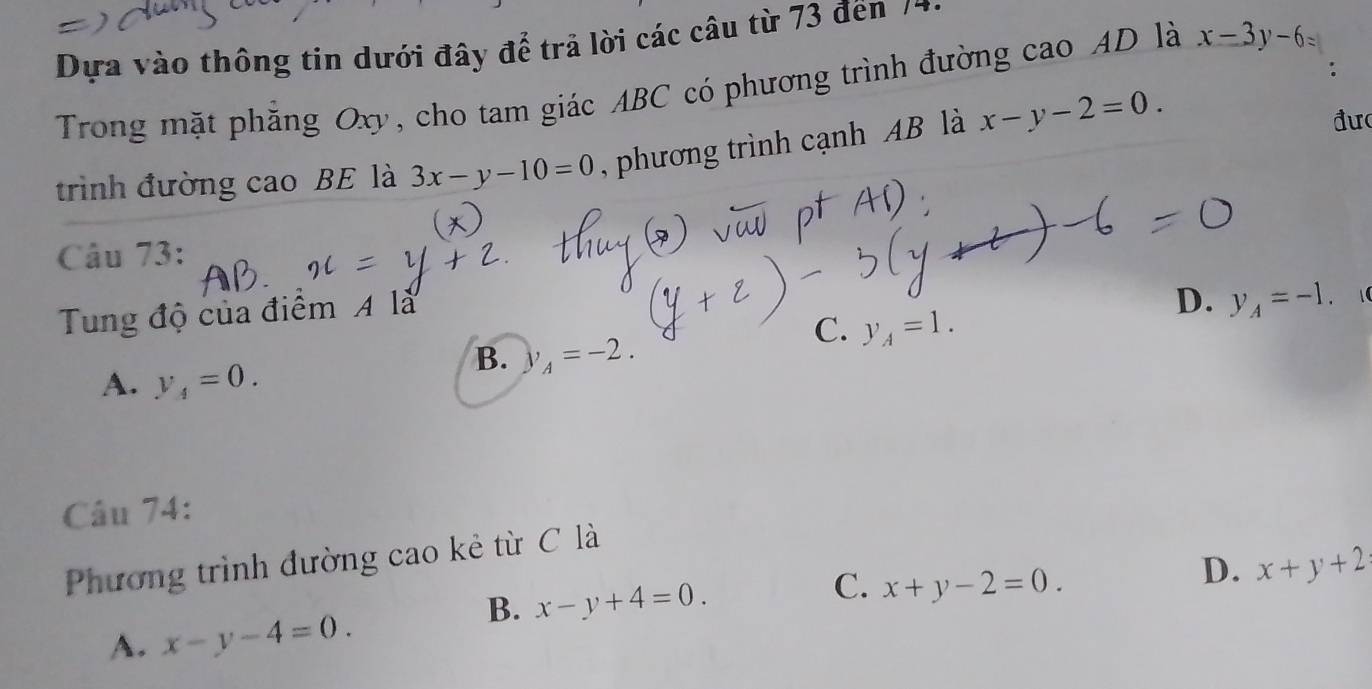 Dựa vào thông tin dưới đây để trả lời các câu từ 73 đến 7*
Trong mặt phăng Oxy, cho tam giác ABC có phương trình đường cao AD là x-3y-6=
trình đường cao BE là 3x-y-10=0 , phương trình cạnh AB là x-y-2=0. 
đư
Câu 73:
Tung độ của điểm A là
D. y_A=-1. 1
C. y_A=1.
A. y_4=0.
B. y_A=-2. 
Câu 74:
Phương trình đường cao kẻ từ C là
C.
B. x-y+4=0. x+y-2=0.
D. x+y+2
A. x-y-4=0.