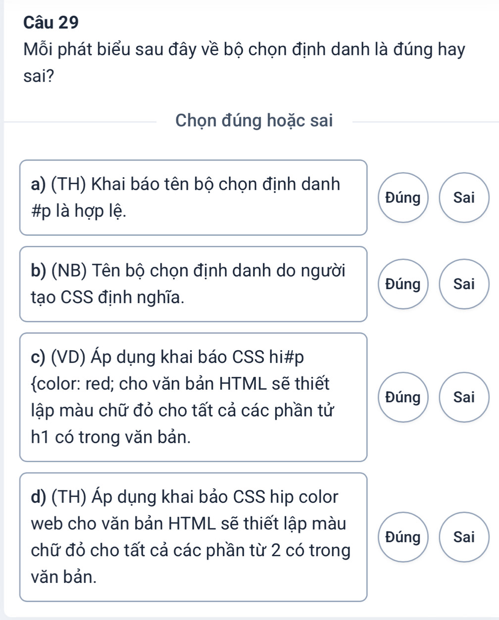 Mỗi phát biểu sau đây về bộ chọn định danh là đúng hay
sai?
Chọn đúng hoặc sai
a) (TH) Khai báo tên bộ chọn định danh
Đúng Sai
#p là hợp lệ.
b) (NB) Tên bộ chọn định danh do người
Đúng Sai
tạo CSS định nghĩa.
c) (VD) Áp dụng khai báo CSS hi#p
color: red; cho văn bản HTML sẽ thiết
Đúng Sai
lập màu chữ đỏ cho tất cả các phần tử
h1 có trong văn bản.
d) (TH) Áp dụng khai bảo CSS hip color
web cho văn bản HTML sẽ thiết lập màu
Đúng Sai
chữ đỏ cho tất cả các phần từ 2 có trong
văn bản.