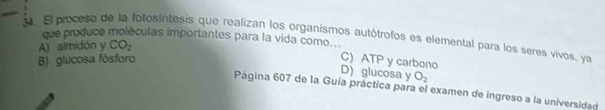 El proceso de la fotosíntesis que realizan los organismos autótrofos es elemental para los seres vivos, ya
que produce moléculas importantes para la vida como...
A) almidón y CO_2
B) glucosa fósforo C) ATP y carbono
D) glucosa y O_2
Página 607 de la Guía práctica para el examen de ingreso a la universidad