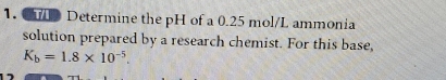 Determine the pH of a 0.25 mol/L ammonia 
solution prepared by a research chemist. For this base,
K_b=1.8* 10^(-5).