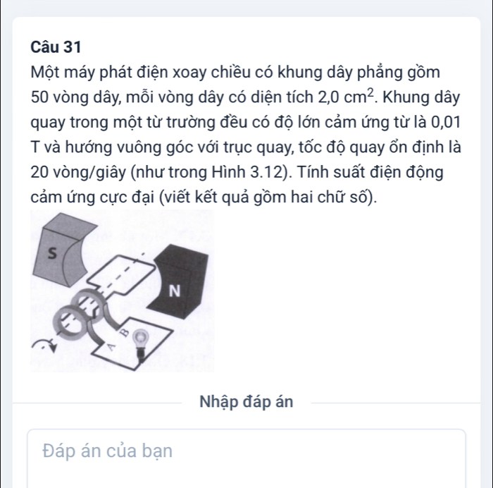 Một máy phát điện xoay chiều có khung dây phẳng gồm
50 vòng dây, mỗi vòng dây có diện tích 2,0cm^2. Khung dây
quay trong một từ trường đều có độ lớn cảm ứng từ là 0,01
T và hướng vuông góc với trục quay, tốc độ quay ổn định là
20 vòng /giây (như trong Hình 3.12). Tính suất điện động 
cảm ứng cực đại (viết kết quả gồm hai chữ số). 
Nhập đáp án 
Đáp án của bạn