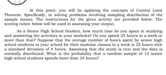 At this point, you will be applying the concepts of Central Limit 
Theorem. Specifically, in solving problems involving sampling distribution of the 
sample means. The instructions for the given activity are provided below. The 
scoring rubric below will be used in assessing your output. 
As a Senior High School Student, how much time do you spent in studying 
and answering the activities in your modules? Do you spend 25 hours in a week or 
more than that? Suppose that the average number of hours spent by senior high 
school students in your school for their modular classes in a week is 25 hours with 
a standard deviation of 4 hours. Assuming that the study is true and the data is 
normally distributed. What is the probability that a random sample of 12 senior 
high school students spends more than 24 hours?