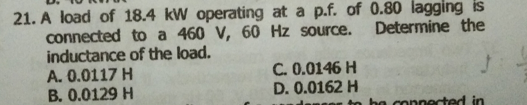 A load of 18.4 kW operating at a p.f. of 0.80 lagging is
connected to a 460 V, 60 Hz source. Determine the
inductance of the load.
A. 0.0117 H C. 0.0146 H
B. 0.0129 H D. 0.0162 H
h e conne cted in