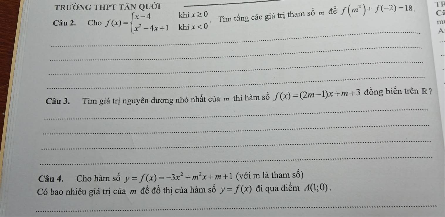 trường thPT tân quới 
TF 
Câu 2. Cho f(x)=beginarrayl x-4khix≥ 0 x^2-4x+1khix<0endarray. _ Tìm tổng các giá trị tham số m đề f(m^2)+f(-2)=18. Câ 
m 
_ 
A 
_ 
_ 
_ 
_ 
Câu 3. Tìm giá trị nguyên dương nhỏ nhất của m thì hàm số f(x)=(2m-1)x+m+3 đồng biến trên R ? 
_ 
_ 
_ 
Câu 4. Cho hàm số y=f(x)=-3x^2+m^2x+m+1 (với m là tham số) 
Có bao nhiêu giá trị của m để đồ thị của hàm số y=f(x) đi qua điểm A(1;0). 
_ 
_