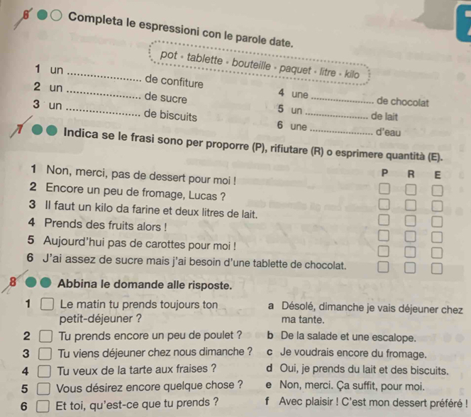 Completa le espressioni con le parole date.
_pot « tablette » bouteille » paquet « litre « kilo
1 un
de confiture 4 une de chocolat
2 un __de sucre 5 un_
3 un de biscuits 6 une_
de lait
d'eau
Indica se le frasi sono per proporre (P), rifiutare (R) o esprimere quantità (E).
P R E
1 Non, merci, pas de dessert pour moi !
2 Encore un peu de fromage, Lucas ?
3 Il faut un kilo da farine et deux litres de lait.
4 Prends des fruits alors !
5 Aujourd'hui pas de carottes pour moi !
6 J'ai assez de sucre mais j’ai besoin d’une tablette de chocolat.
8 Abbina le domande alle risposte.
1 Le matin tu prends toujours ton a Désolé, dimanche je vais déjeuner chez
petit-déjeuner ? ma tante.
2 Tu prends encore un peu de poulet ? b De la salade et une escalope.
3 Tu viens déjeuner chez nous dimanche ? c Je voudrais encore du fromage.
4 Tu veux de la tarte aux fraises ? d Oui, je prends du lait et des biscuits.
5 Vous désirez encore quelque chose ? e Non, merci. Ça suffit, pour moi.
6 Et toi, qu'est-ce que tu prends ? f Avec plaisir ! C'est mon dessert préféré !