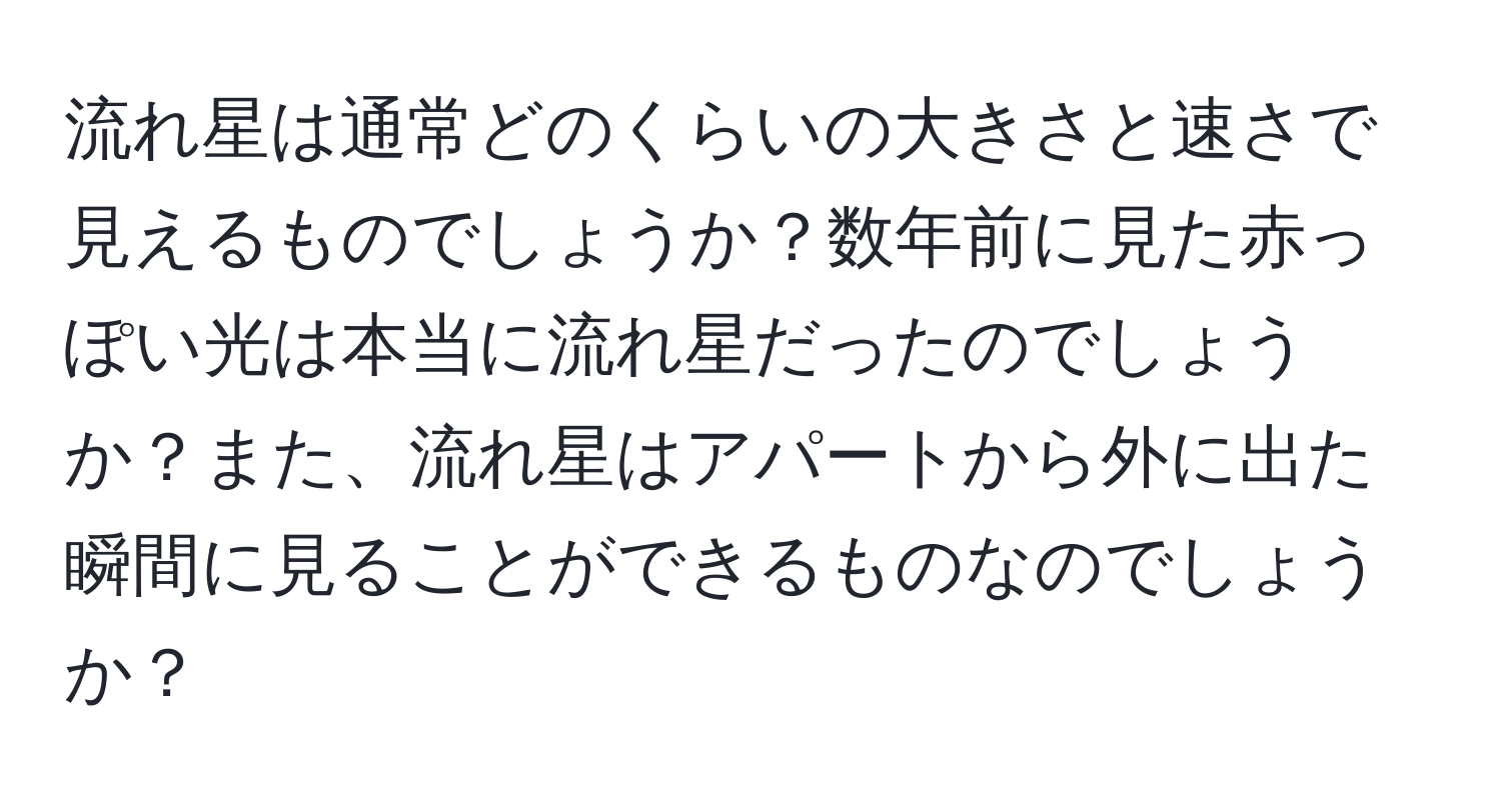 流れ星は通常どのくらいの大きさと速さで見えるものでしょうか？数年前に見た赤っぽい光は本当に流れ星だったのでしょうか？また、流れ星はアパートから外に出た瞬間に見ることができるものなのでしょうか？