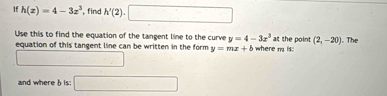 If h(x)=4-3x^3 , find h'(2). □ 1 
Use this to find the equation of the tangent line to the curve y=4-3x^3 at the point (2,-20). The 
equation of this tangent line can be written in the form y=mx+b where m is: 
and whereb is: □