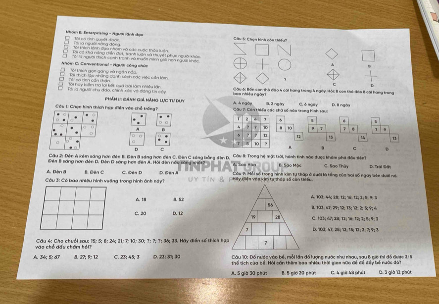 Nhóm E: Enterprising - Người lãnh đạo  Câu 5: Chọn hình còn thiếu?
Tôi là người năng động Tôi có tinh quyết đoàn.
Tôi thích lãnh đạo nhóm và các cuộc thảo luận.
Tôi có khả năng điễn đạt, tranh luận và thuyết phục người khác
Tôi là người thích cạnh tranh và muồn minh giới hơn người khác.
Nhóm C: Conventional - Người công chức
A
Tôi thích gọn gáng và ngân nắp. ?
T Tôi thích lập những danh sách các việc cần làm. D
Tôi có tính cần thận
c
T Tôi hay kiểm tra lại kết quả bài làm nhiều lần bao nhiều ngày? Câu 6: Bốn con thỏ đào 4 cái hang trong 4 ngày. Hỏi: 8 con thỏ đào 8 cái hang trong
Tôi là người chu đáo, chính xác và đáng tin cậy.
Phần II: đánh giá năng lực tư duy A. 4 ngày B. 2 ngày
Câu 1: Chọn hình thích hợp điền vào chỗ trống?  Câu 7: Còn thiếu các chữ số nào trong hình sau: C. ó ngày D. 8 ngày
1 2 4 7 6 s 6 5
A
4 7 7 10 8 10 9 7 7 7 9
6 ? ? 12 13 14 13
7 8 10 7 A B c D
D C
Cầu 2: Đèn A kém sáng hơn đên B. Đèn B sáng hơn đèn C. Đèn C sáng bằng đèn D, Cầu 8: Trong hệ mặt trời, hành tính nào được khám phá đầu tiên?
Đèn B sáng hơn đèn D. Đèn D sáng hơn đèn A. Hỏi đèn nào sáng nhất? A. Sao Hỏa B. Sao Mộc C. Sao Thủy D. Trái Đất
A. Đèn B B. Đèn C C. Đèn D D. Đèn A  Câu 9: Mỗi số trong hình kim tự tháp ở dưới là tổng của hai số ngay bên dưới nó.
Câu 3: Có bao nhiêu hình vuông trong hình ảnh này? Hãy điện vào kim tự tháp số còn thiếu.
A. 18 B. 52A. 103; 44; 2B; 12; 16; 12; 2; 5; 9; 3
B. 103; 47; 29; 12; 13; 12; 2; 5; 9; 4
C. 20 D. 12
C. 103; 47; 28; 12; 16; 12; 2; 5; 9; 3
D. 103; 47; 28; 12; 15; 12; 2; 7; 9; 3
Câu 4: Cho chuỗi sau: 15; 5; 8; 24; 21; 7; 10; 30; ?; ?; ?; 36; 33. Hãy điển số thích hợ
vào chỗ dấu chấm hỏi?
A. 34; 5; 67 B. 27; 9; 12 C. 23; 45; 3 D. 23; 31; 30   Câu 10: Đổ nước vào bể, mỗi lần đổ lượng nước như nhau, sau 8 già thì đổ được 3/5
thể tích của bể. Hỏi cần thêm bao nhiêu thời gian nữa để đồ đầy bể nước đó7
A. 5 giờ 30 phút B. 5 giờ 20 phút C. 4 giờ 48 phút D. 3 giờ 12 phút