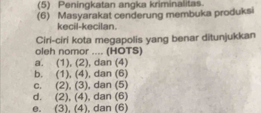 (5) Peningkatan angka kriminalitas.
(6) Masyarakat cenderung membuka produksi
kecil-kecilan.
Ciri-ciri kota megapolis yang benar ditunjukkan
oleh nomor .... (HOTS)
a. (1), (2), dan (4)
b. (1), (4), dan (6)
C. (2), (3), dan (5)
d. (2), (4), dan (6)
e. (3), (4), dan (6)