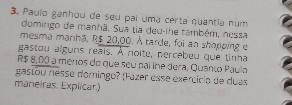 Paulo ganhou de seu pai uma certa quantia num 
domingo de manhã. Sua tia deu-lhe também, nessa 
mesma manhã, R$ 20,00. À tarde, foi ao shopping e 
gastou alguns reais. À noite, percebeu que tinha
R$ 8,00 a menos do que seu pai lhe dera. Quanto Paulo 
gastou nesse domingo? (Fazer esse exercício de duas 
maneiras. Explicar.)