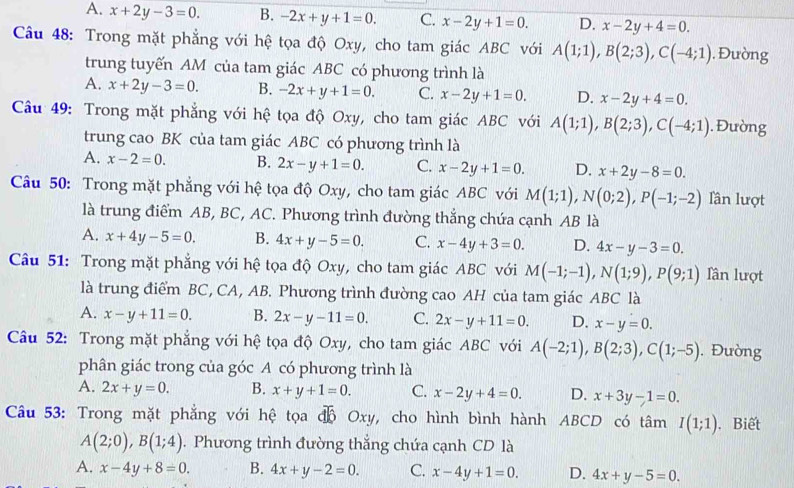 A. x+2y-3=0. B. -2x+y+1=0. C. x-2y+1=0. D. x-2y+4=0.
Câu 48: Trong mặt phẳng với hệ tọa độ Oxy, cho tam giác ABC với A(1;1),B(2;3),C(-4;1). Đường
trung tuyến AM của tam giác ABC có phương trình là
A. x+2y-3=0. B. -2x+y+1=0. C. x-2y+1=0. D. x-2y+4=0.
Câu 49: Trong mặt phẳng với hệ tọa độ Oxy, cho tam giác ABC với A(1;1),B(2;3),C(-4;1). Đường
trung cao BK của tam giác ABC có phương trình là
A. x-2=0. B. 2x-y+1=0. C. x-2y+1=0. D. x+2y-8=0.
Câu 50: Trong mặt phẳng với hệ tọa độ Oxy, cho tam giác ABC với M(1;1),N(0;2),P(-1;-2) lần lượt
là trung điểm AB, BC, AC. Phương trình đường thẳng chứa cạnh AB là
A. x+4y-5=0. B. 4x+y-5=0. C. x-4y+3=0. D. 4x-y-3=0.
Câu 51: Trong mặt phẳng với hệ tọa độ Oxy, cho tam giác ABC với M(-1;-1),N(1;9),P(9;1) lần lượt
là trung điểm BC, CA, AB. Phương trình đường cao AH của tam giác ABC là
A. x-y+11=0. B. 2x-y-11=0. C. 2x-y+11=0. D. x-y=0.
Câu 52: Trong mặt phẳng với hệ tọa độ Oxy, cho tam giác ABC với A(-2;1),B(2;3),C(1;-5). Đường
phân giác trong của góc A có phương trình là
A. 2x+y=0. B. x+y+1=0. C. x-2y+4=0. D. x+3y-1=0.
Câu 53: Trong mặt phẳng với hệ tọa độ Oxy, cho hình bình hành ABCD có tâm I(1;1). Biết
A(2;0),B(1;4). Phương trình đường thẳng chứa cạnh CD là
A. x-4y+8=0. B. 4x+y-2=0. C. x-4y+1=0. D. 4x+y-5=0.