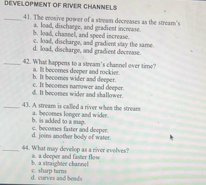 DEVELOPMENT OF RIVER CHANNELS
_41. The erosive power of a stream decreases as the stream’s
a. load, discharge, and gradient increase.
b. load, channel, and speed increase.
c. load, discharge, and gradient stay the same.
d. load, discharge, and gradient decrease.
_42. What happens to a stream’s channel over time?
a. It becomes deeper and rockier.
b. It becomes wider and deeper.
c. It becomes narrower and deeper.
d. It becomes wider and shallower.
_43. A stream is called a river when the stream
a. becomes longer and wider.
b. is added to a map.
c. becomes faster and deeper.
d. joins another body of water.
_44. What may develop as a river evolves?
a. a deeper and faster flow
b. a straighter channel
c. sharp turns
d. curves and bends