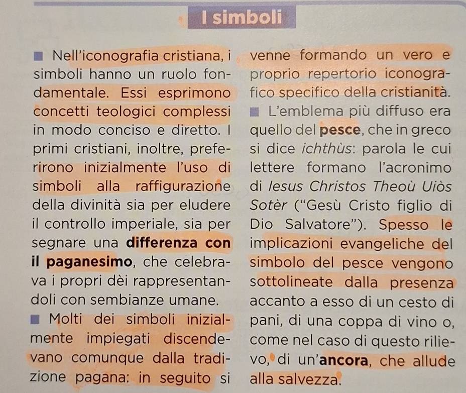 simboli 
Nell'iconografia cristiana, i venne formando un vero e 
simboli hanno un ruolo fon- próprio repertorio iconogra- 
damentale. Essi esprimono a fico specifico della cristianità. 
concetti teologici complessi I L'emblema più diffuso era 
in modo conciso e diretto. I quello del pesce, che in greco 
primi cristiani, inoltre, prefe- si dice ichthùs: parola le cui 
rirono inizialmente l'uso di lettere formano l'acronimo 
simboli alla raffigurazione di Iesus Christos Theoù Uiòs 
della divinità sia per eludere Sotèr (“Gesù Cristo figlio di 
il controllo imperiale, sia per Dio Salvatore”). Spesso le 
segnare una differenza con implicazioni evangeliche del 
il paganesimo, che celebra- simbolo del pesce vengono 
va i propri dèi rappresentan- sottolineate dalla presenza 
doli con sembianze umane. . accanto a esso di un cesto di 
Molti dei simboli inizial- pani, di una coppa di vino o, 
mente impiegati discende- come nel caso di questo rilie- 
vano comunque dalla tradi- vo, di un'ancora, che allude 
zione pagana: in seguito si alla salvezza.