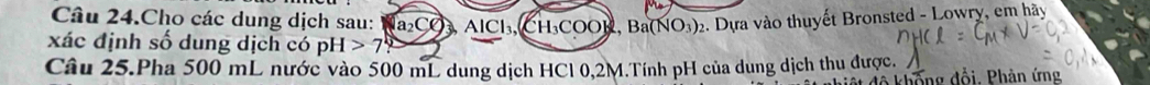 Câu 24.Cho các dung dịch sau: a_2CO_3AlCl_3 CH_3COOH, Ba(NO_3)_2. Dựa vào thuyết Bronsted - Lowry, em hãy 
xác định số dung dịch có pH>7? 
Câu 25.Pha 500 mL nước vào 500 mL dung dịch HCl 0,2M.Tính pH của dung dịch thu được. 
đô khống đổi. Phản ứng