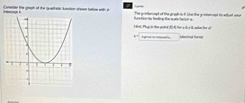 penier 
Consider the graph of the quedratic function shown below with z
irtescect 4 The y-intercept of the graph is 4. the the y-intercept to adjust your 
function by finding the scale factor s 
Hint: Plug tn the point (0,4) for x & γ & solve for al 
a- ingrest su respoesta (decimal form)