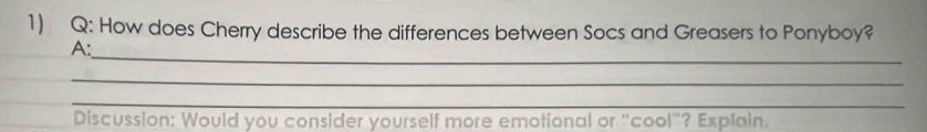 How does Cherry describe the differences between Socs and Greasers to Ponyboy? 
_ 
A: 
_ 
_ 
Discussion: Would you consider yourself more emotional or “cool”? Explain.