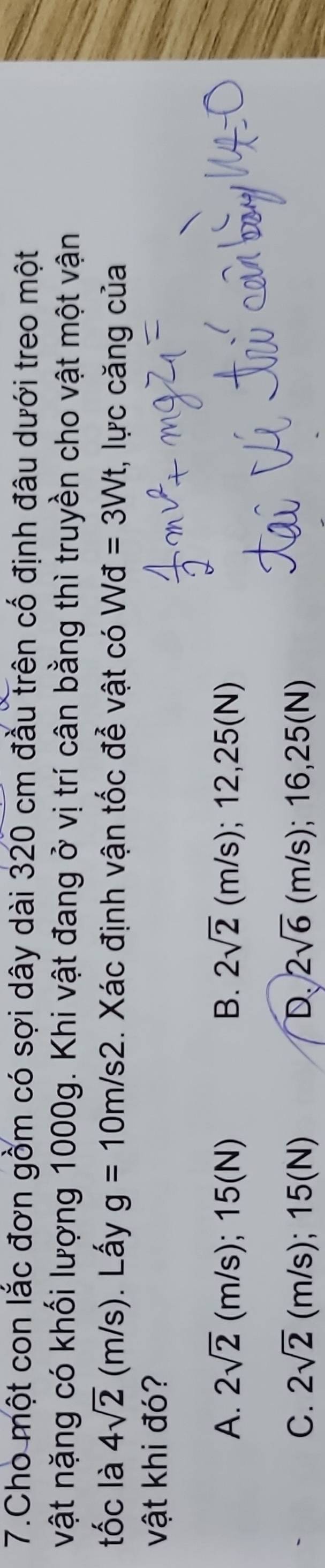 Cho một con lắc đơn gồm có sợi dây dài 320 cm đầu trên cố định đâu dưới treo một
vật nặng có khối lượng 1000g. Khi vật đang ở vị trí cân bằng thì truyền cho vật một vận
tốc là 4sqrt(2) (m/s). Lấy g=10m/s2 Xác định vận tốc đễ vật có Wd=3Wt , lực căng của
vật khi đó?
A. 2sqrt(2) (m/s); 15(N) B. 2sqrt(2)(m/s); 12,25(N)
C. 2sqrt(2) (m/s);15(N) D 2sqrt(6)(m/s); 16,25(N)