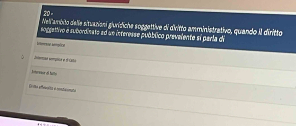 Nell'ambito delle situazioni giuridiche soggettive di diritto amministrativo, quando il diritto
soggettivo è subordinato ad un interesse pubblico prevalente si parla di
Inteesse sempice
Interesse semplice e di fatto
Interesse di fatto
Dintto effievolito e condizionato