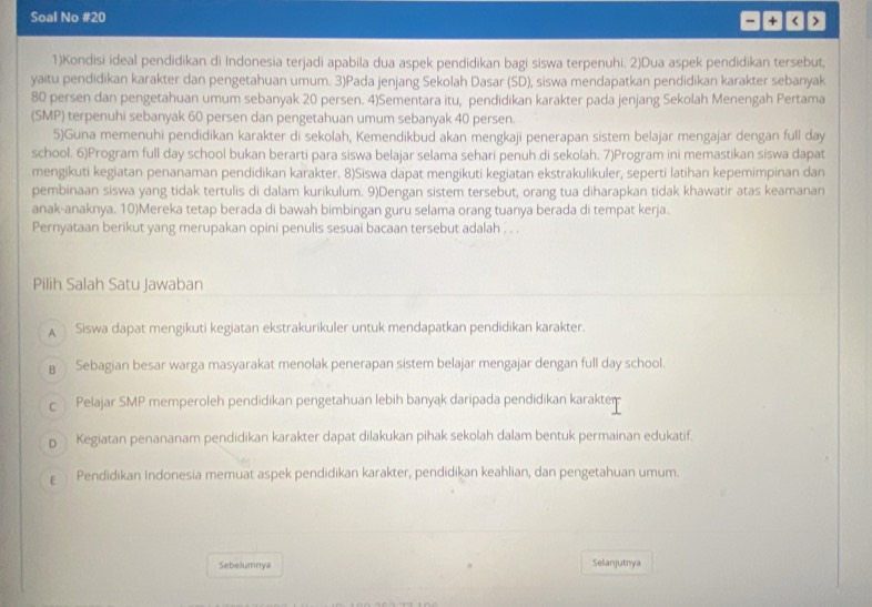 Soal No #20
+1
1)Kondisi ideal pendidikan di Indonesia terjadi apabila dua aspek pendidikan bagi siswa terpenuhi. 2)Dua aspek pendidikan tersebut,
yaitu pendidikan karakter dan pengetahuan umum. 3)Pada jenjang Sekolah Dasar (SD), siswa mendapatkan pendidikan karakter sebanyak
80 persen dan pengetahuan umum sebanyak 20 persen. 4)Sementara itu, pendidikan karakter pada jenjang Sekolah Menengah Pertama
(SMP) terpenuhi sebanyak 60 persen dan pengetahuan umum sebanyak 40 persen.
5)Guna memenuhi pendidikan karakter di sekolah, Kemendikbud akan mengkaji penerapan sistem belajar mengajar dengan full day
school. 6)Program full day school bukan berarti para siswa belajar selama sehari penuh.di sekolah. 7)Program ini memastikan siswa dapat
mengikuti kegiatan penanaman pendidikan karakter. 8)Siswa dapat mengikuti kegiatan ekstrakulikuler, seperti latihan kepemimpinan dan
pembinaan siswa yang tidak tertulis di dalam kurikulum. 9)Dengan sistem tersebut, orang tua diharapkan tidak khawatir atas keamanan
anak-anaknya. 10)Mereka tetap berada di bawah bimbingan guru selama orang tuanya berada di tempat kerja.
Pernyataan berikut yang merupakan opini penulis sesuai bacaan tersebut adalah . . .
Pilih Salah Satu Jawaban
A Siswa dapat mengikuti kegiatan ekstrakurikuler untuk mendapatkan pendidikan karakter.
B Sebagian besar warga masyarakat menolak penerapan sistem belajar mengajar dengan full day school.
c Pelajar SMP memperoleh pendidikan pengetahuan lebih banyak daripada pendidikan karakter
p Kegiatan penananam pendidikan karakter dapat dilakukan pihak sekolah dalam bentuk permainan edukatif.
ε Pendidikan Indonesia memuat aspek pendidikan karakter, pendidikan keahlian, dan pengetahuan umum.
Sebelumnya Selanjutnya