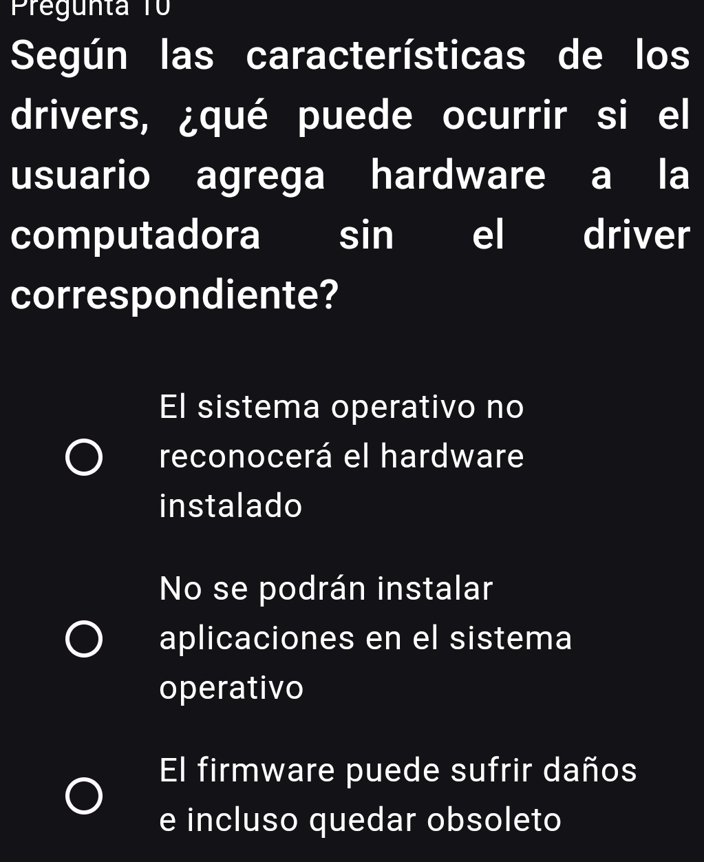 Pregunta T
Según las características de los
drivers, ¿qué puede ocurrir si el
usuario agrega hardware a la
computadora I sin el driver
correspondiente?
El sistema operativo no
reconocerá el hardware
instalado
No se podrán instalar
aplicaciones en el sistema
operativo
El firmware puede sufrir daños
e incluso quedar obsoleto