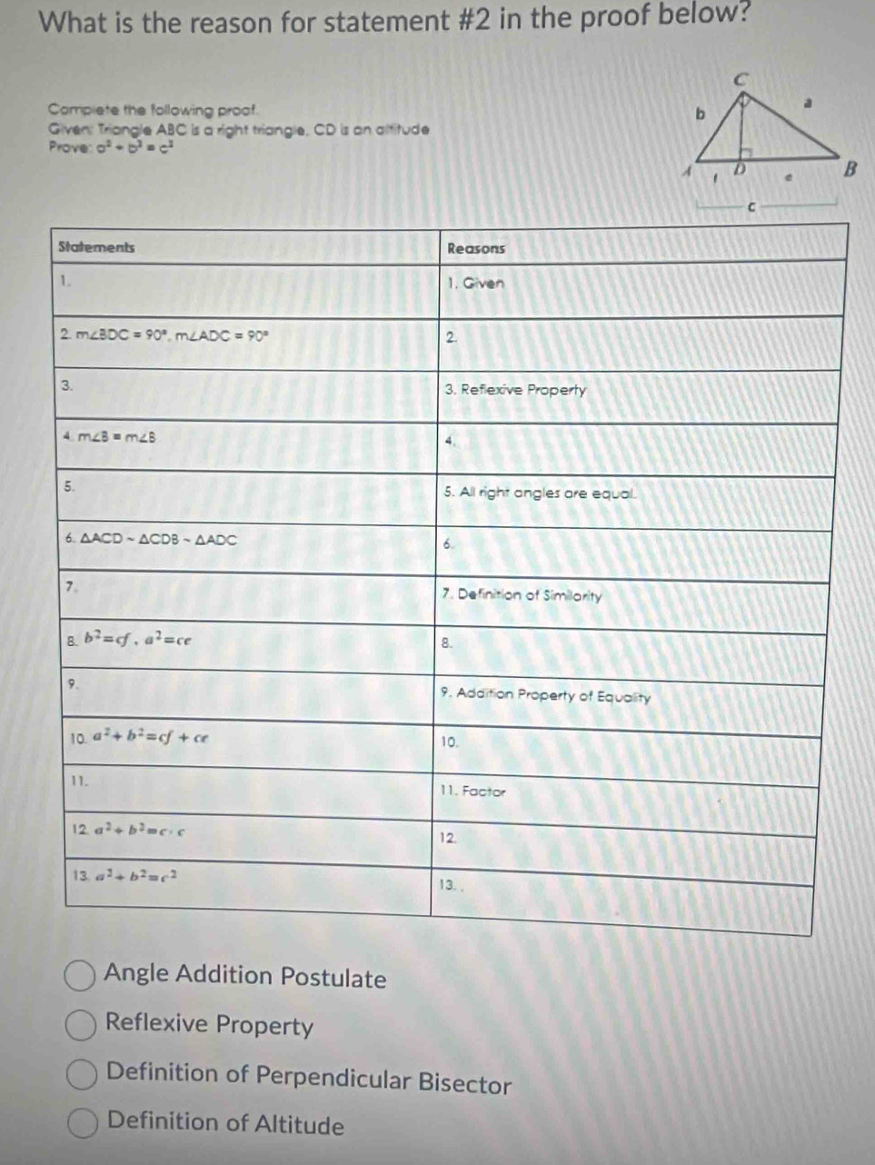 What is the reason for statement #2 in the proof below?
Compiete the following proof.
Given: Triangle ABC is a right triangle, CD is an altitude
Prove a^2+b^2=c^2
Angle Addition Postulate
Reflexive Property
Definition of Perpendicular Bisector
Definition of Altitude