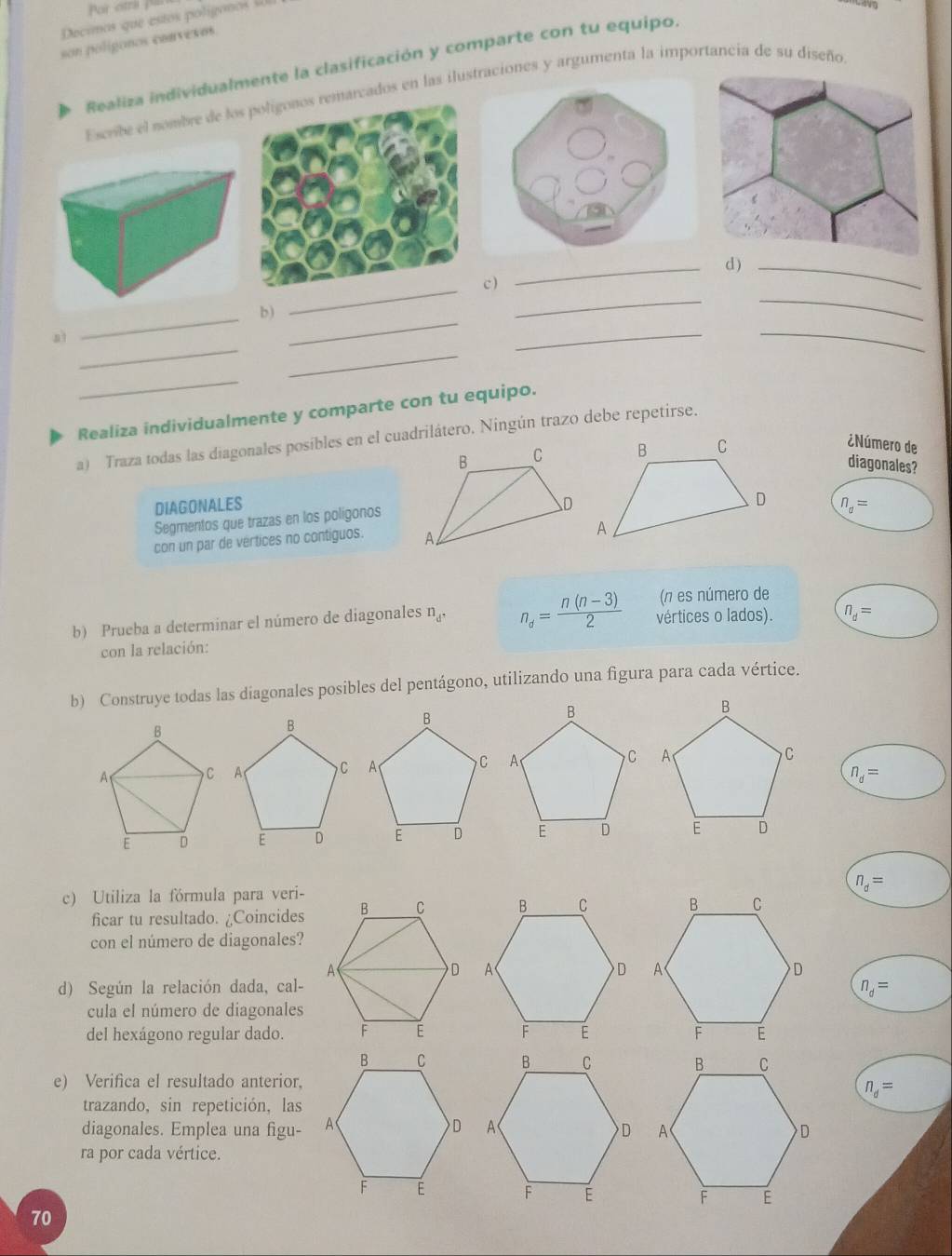 Por otra p 
Decimos que estos poligono 
son polígonos convexos. 
Realiza individualmente la clasificación y comparte con tu equipo. 
Escribe el nombre de losrcados en las iluones y argumenta la importancia de su diseño 
_ 
_ 
_ 
_ 
_ 
c  
_ 
b) 
_ 
_ 
_ 
_ 
a1 
_ 
Realiza individualmente y comparte con tu equipo. 
a) Traza todas las diagonales posíbles en el cuadrilátero. Ningún trazo debe repetirse. 
¿Número de 
diagonales? 
DIAGONALES n_d=
Segmentos que trazas en los polígonos 
con un par de vertices no contiguos. 
(π es número de 
b) Prueba a determinar el número de diagonales n_d. n_d= (n(n-3))/2  vértices o lados). n_d=
con la relación: 
b) Construye todas las diagonales posibles del pentágono, utilizando una figura para cada vértice.
n_d=
c) Utiliza la fórmula para veri- n_d=
ficar tu resultado. ¿Coincides 
con el número de diagonales? 
d) Según la relación dada, cal- n_d=
cula el número de diagonales 
del hexágono regular dado. 

e) Verifica el resultado anterior,
n_d=
trazando, sin repetición, las 
diagonales. Emplea una figu- 
ra por cada vértice. 
70