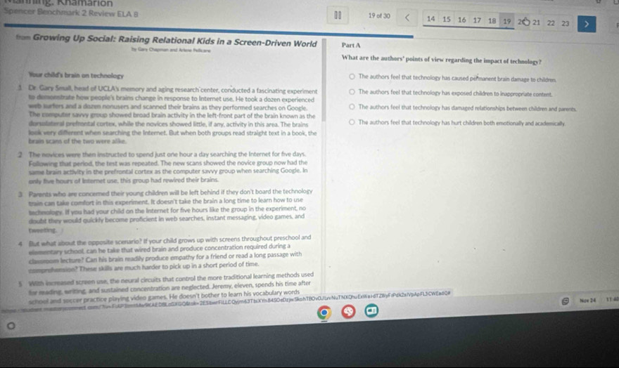 nning. Khamarion
Spencer Benchmark 2 Review ELA 8 19 of 30 14 15 16 17 18 19 21 22 23 >
ton Growing Up Social: Raising Relational Kids in a Screen-Driven World Part A
by Gary Chapman and Arkne Fellicane What are the authors' points of view regarding the impact of technology?
Your child's brain on technology The authors feel that technology has caused permanent brain damage to children.
1 Dr. Gary Seall, head of UCLA's memory and aging research'center, conducted a fascinating experiment The authors feel that technology has exposed children to inappropriate content.
to demoentrate how people's brains change in response to Internet use. He took a dozen experienced
web surfers and a dozen nonusers and scanned their brains as they performed searches on Google. The authors feel that technology has damaged relationships between children and parents.
The computer savvy group showed broad brain activity in the left-front part of the brain known as the
dorsolateral prefrontal cortex, while the novices showed little, if any, activity in this area. The brains The authors feel that technology has hurt children both emotionally and academically
look very different when searching the Internet. But when both groups read straight text in a book, the
brain scans of the two were alike.
2 The novices were then instructed to spend just one hour a day searching the Internet for five days.
Following that period, the test was repeated. The new scans showed the novice group now had the
same brain activity in the prefrontal cortex as the computer savvy group when searching Google. In
only five hours of Internet use, this group had rewired their brains.
3 Parents who are concered their young children will be left behind if they don't board the technology
train can take comfort in this experiment. It doesn't take the brain a long time to learn how to use
technology. If you had your child on the Internet for five hours like the group in the experiment, no
doubt they would quickly become proficient in web searches, instant messaging, video games, and
tweeting.
4 But what about the opposite scenario? If your child grows up with screens throughout preschool and
elementary school, can he take that wired brain and produce concentration required during a
classroom lecture? Can his brain readily produce empathy for a friend or read a long passage with
csimprehension? These skills are much harder to pick up in a short period of time.
5 With increased screen use, the neural circuits that control the more traditional learning methods used
for reading, writing, and sustained concentration are neglected. Jeremy, eleven, spends his time after
school and soccer practice playing video games. He doesn't bother to learn his vocabulary words
Nox 24 11 40
rmes5.dm/hv=FAP3mmw9KAEDBLcGXGQ&ok=2ESbwrFiLLCQyjm63TbiXYnB4SOeDzjvSkphTBOv0JLvvNuTNXDhuExWaidTZByFrPdk2slVpApFL3CWEadQ#