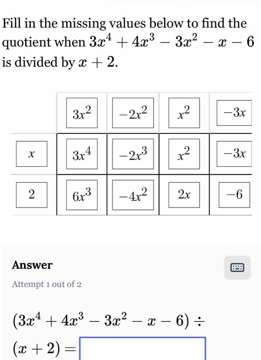 Fill in the missing values below to find the
quotient when 3x^4+4x^3-3x^2-x-6
is divided by x+2.
Answer
Attempt 1 out of 2
(3x^4+4x^3-3x^2-x-6)/
(x+2)=□