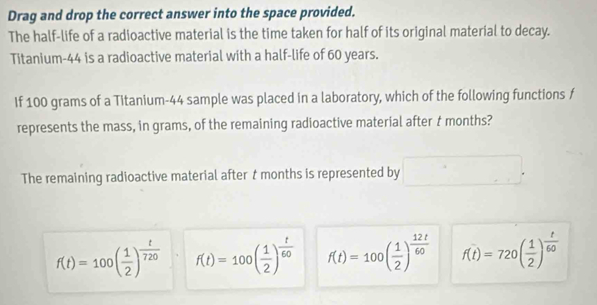 Drag and drop the correct answer into the space provided.
The half-life of a radioactive material is the time taken for half of its original material to decay.
Titanium- 44 is a radioactive material with a half-life of 60 years.
If 100 grams of a Titanium- 44 sample was placed in a laboratory, which of the following functions f
represents the mass, in grams, of the remaining radioactive material after t months?
The remaining radioactive material after t months is represented by □
f(t)=100( 1/2 )^ t/720  f(t)=100( 1/2 )^ t/60  f(t)=100( 1/2 )^ 12t/60  f(t)=720( 1/2 )^ t/60 