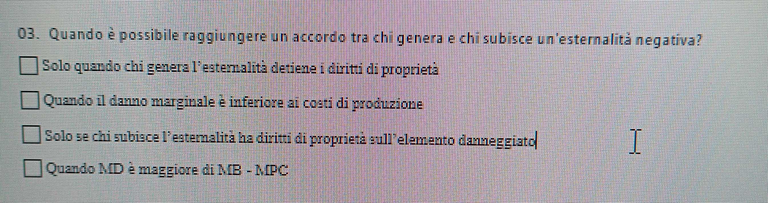 Quando è possibile raggiungere un accordo tra chi genera e chi subisce un'esternalitá negativa?
Solo quando chi genera l’esternalità detiene i diritti di proprietà
Quando il danno marginale è inferiore ai costi di produzione
Solo se chi subisce l’esternalità ha diritti di proprietà sull’elemento danneggiato
Quando MD è maggiore di MB-MP ts