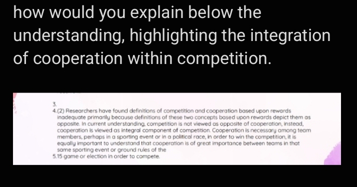 how would you explain below the 
understanding, highlighting the integration 
of cooperation within competition. 
3. 
4.(2) Researchers have found definitions of competition and cooperation based upon rewards 
inadequate primarily because definitions of these two concepts based upon rewards depict them as 
opposite. In current understanding, competition is not viewed as opposite of cooperation, instead, 
cooperation is viewed as integral component of competition. Cooperation is necessary among team 
members, perhaps in a sporting event or in a political race, in order to win the competition, it is 
equally important to understand that cooperation is of great importance between teams in that 
same sporting event or ground rules of the 
5. 15 game or election in order to compete.